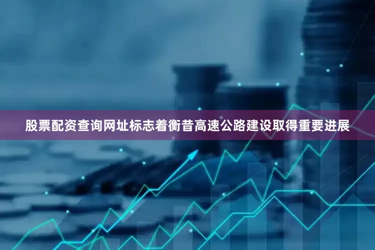 股票配资查询网址标志着衡昔高速公路建设取得重要进展