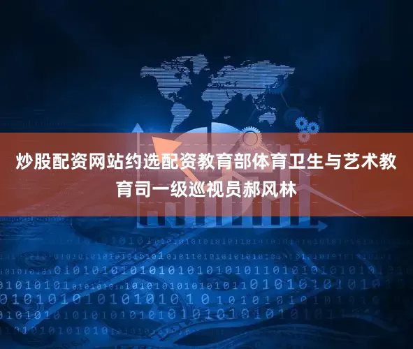炒股配资网站约选配资教育部体育卫生与艺术教育司一级巡视员郝风林