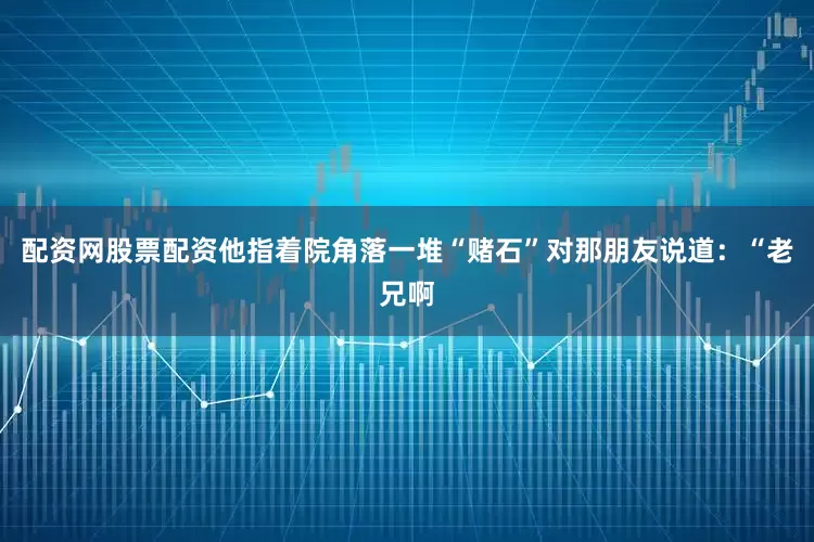 配资网股票配资他指着院角落一堆“赌石”对那朋友说道：“老兄啊