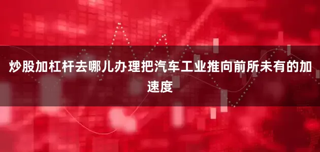 炒股加杠杆去哪儿办理把汽车工业推向前所未有的加速度